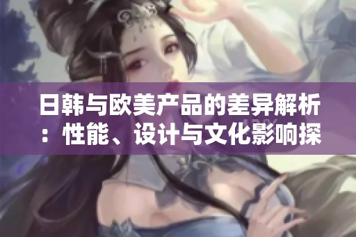 日韩与欧美产品的差异解析：性能、设计与文化影响探讨