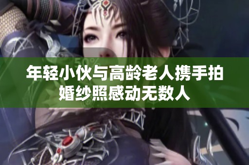年轻小伙与高龄老人携手拍婚纱照感动无数人