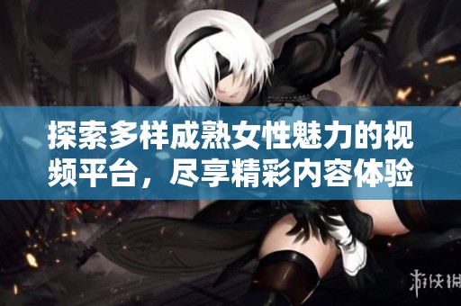 探索多样成熟女性魅力的视频平台，尽享精彩内容体验