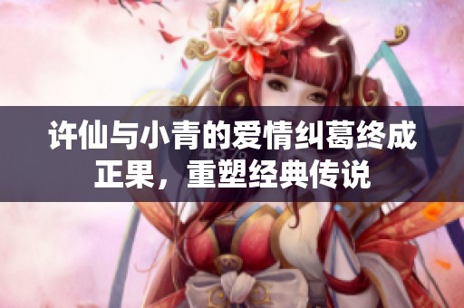 许仙与小青的爱情纠葛终成正果，重塑经典传说