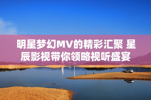 明星梦幻MV的精彩汇聚 星辰影视带你领略视听盛宴