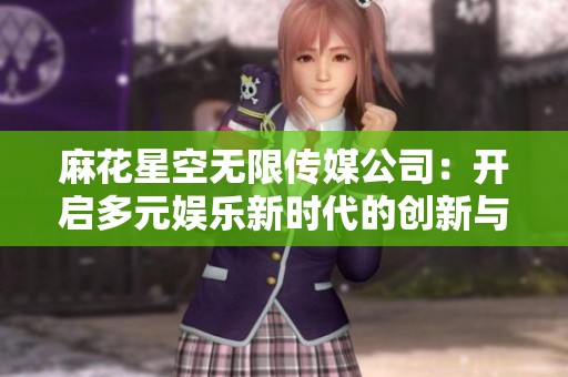 麻花星空无限传媒公司：开启多元娱乐新时代的创新与探索