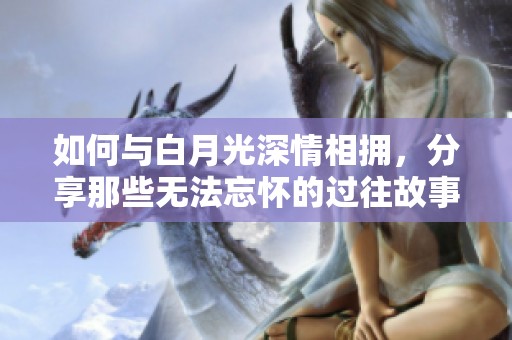 如何与白月光深情相拥，分享那些无法忘怀的过往故事