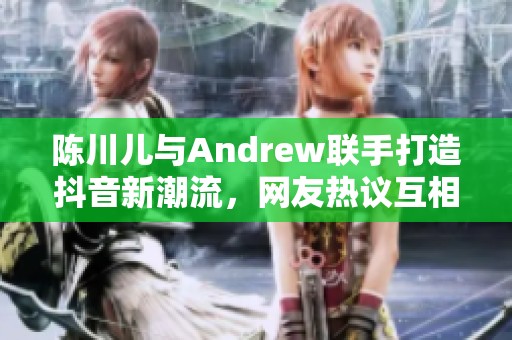 陈川儿与Andrew联手打造抖音新潮流，网友热议互相支持合作！