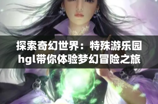探索奇幻世界：特殊游乐园hgl带你体验梦幻冒险之旅