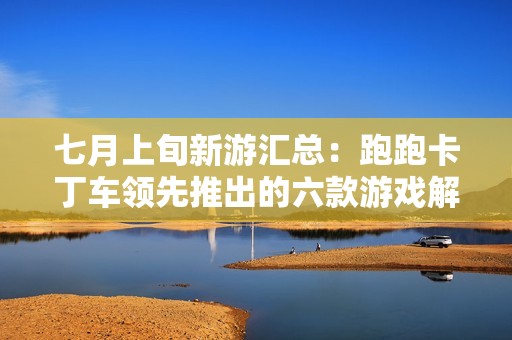 七月上旬新游汇总：跑跑卡丁车领先推出的六款游戏解析