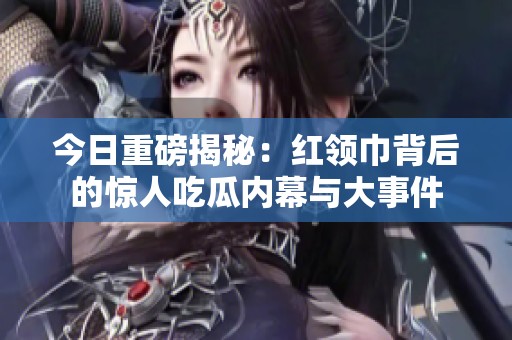今日重磅揭秘：红领巾背后的惊人吃瓜内幕与大事件