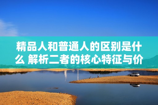 精品人和普通人的区别是什么 解析二者的核心特征与价值观