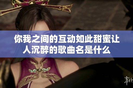 你我之间的互动如此甜蜜让人沉醉的歌曲名是什么
