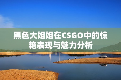 黑色大姐姐在CSGO中的惊艳表现与魅力分析