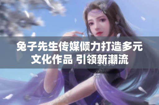 兔子先生传媒倾力打造多元文化作品 引领新潮流