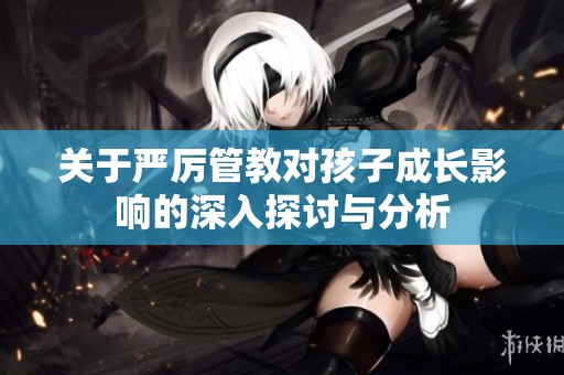 关于严厉管教对孩子成长影响的深入探讨与分析