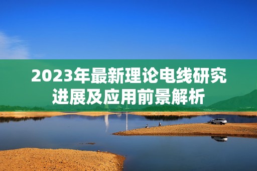 2023年最新理论电线研究进展及应用前景解析