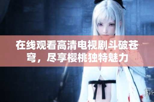 在线观看高清电视剧斗破苍穹，尽享樱桃独特魅力