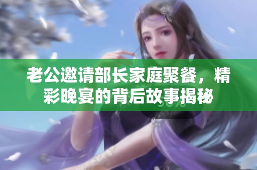 老公邀请部长家庭聚餐，精彩晚宴的背后故事揭秘