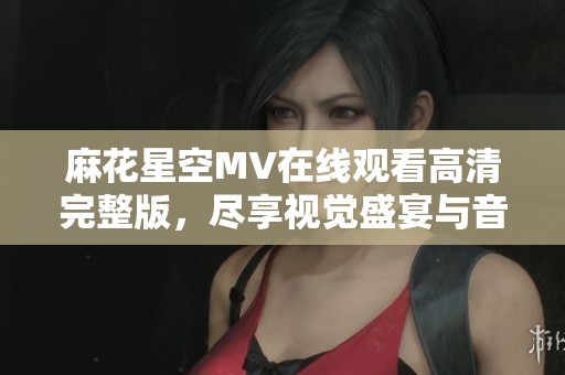 麻花星空MV在线观看高清完整版，尽享视觉盛宴与音乐魅力