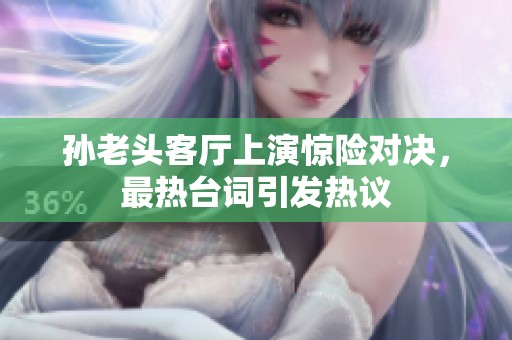 孙老头客厅上演惊险对决，最热台词引发热议