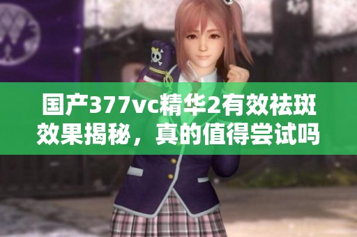 国产377vc精华2有效祛斑效果揭秘，真的值得尝试吗