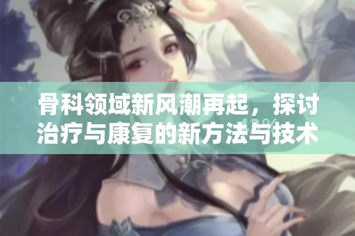 骨科领域新风潮再起，探讨治疗与康复的新方法与技术