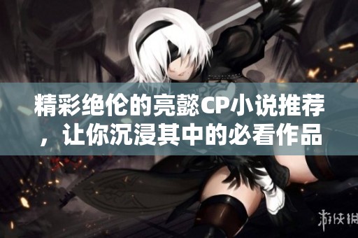 精彩绝伦的亮懿CP小说推荐，让你沉浸其中的必看作品