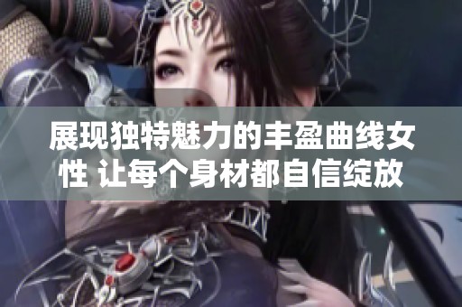 展现独特魅力的丰盈曲线女性 让每个身材都自信绽放