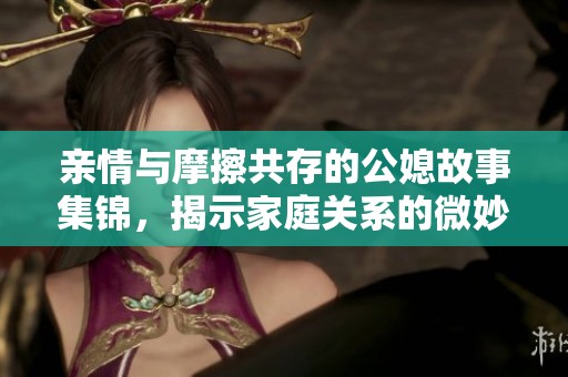 亲情与摩擦共存的公媳故事集锦，揭示家庭关系的微妙之处