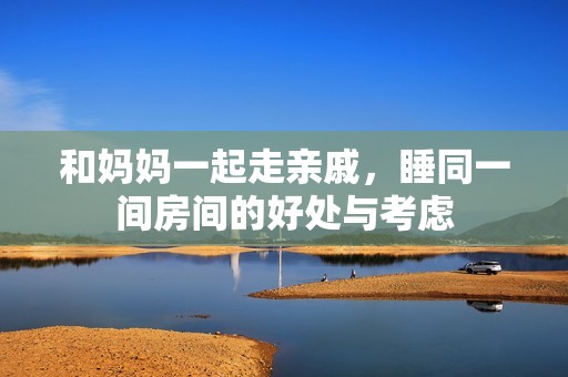 和妈妈一起走亲戚，睡同一间房间的好处与考虑
