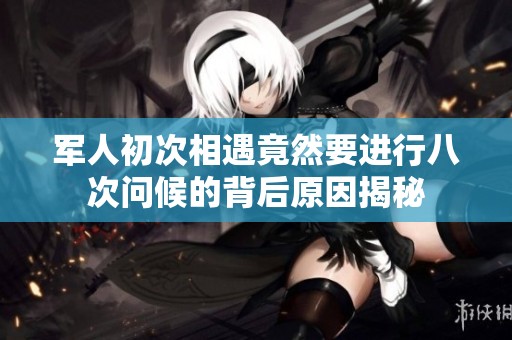 军人初次相遇竟然要进行八次问候的背后原因揭秘