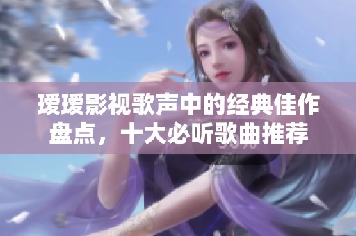 瑷瑷影视歌声中的经典佳作盘点，十大必听歌曲推荐