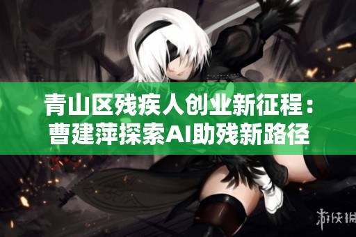 青山区残疾人创业新征程：曹建萍探索AI助残新路径