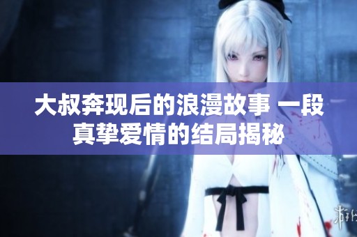 大叔奔现后的浪漫故事 一段真挚爱情的结局揭秘