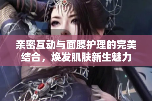亲密互动与面膜护理的完美结合，焕发肌肤新生魅力