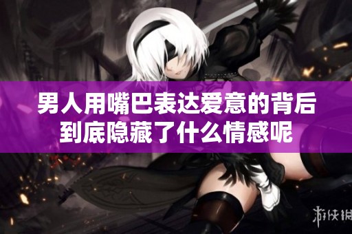 男人用嘴巴表达爱意的背后到底隐藏了什么情感呢