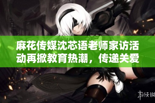 麻花传媒沈芯语老师家访活动再掀教育热潮，传递关爱与支持