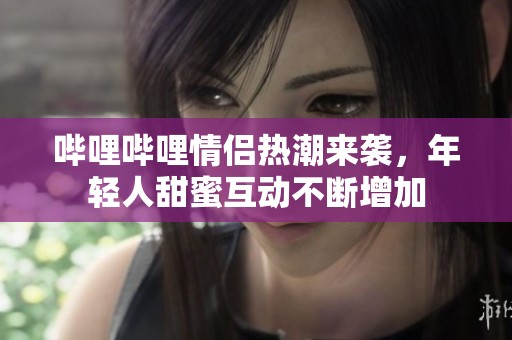 哔哩哔哩情侣热潮来袭，年轻人甜蜜互动不断增加