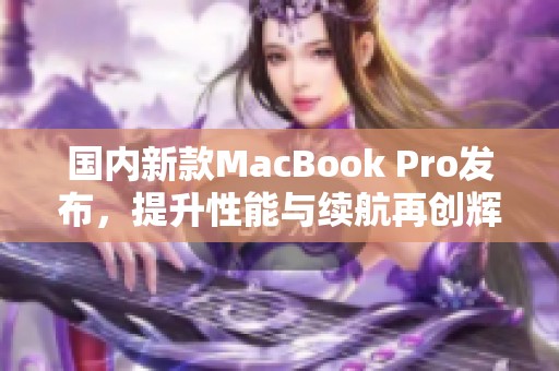 国内新款MacBook Pro发布，提升性能与续航再创辉煌