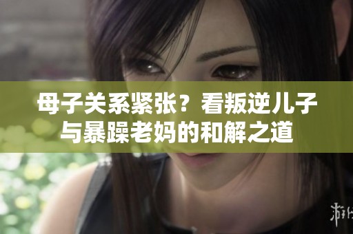 母子关系紧张？看叛逆儿子与暴躁老妈的和解之道