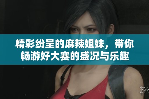 精彩纷呈的麻辣姐妹，带你畅游好大赛的盛况与乐趣