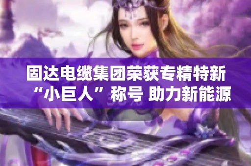 固达电缆集团荣获专精特新“小巨人”称号 助力新能源领域发展