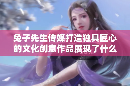 兔子先生传媒打造独具匠心的文化创意作品展现了什么魅力