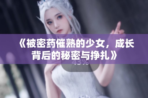 《被密药催熟的少女，成长背后的秘密与挣扎》