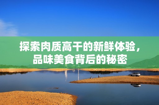 探索肉质高干的新鲜体验，品味美食背后的秘密