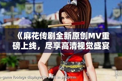 《麻花传剧全新原创MV重磅上线，尽享高清视觉盛宴》