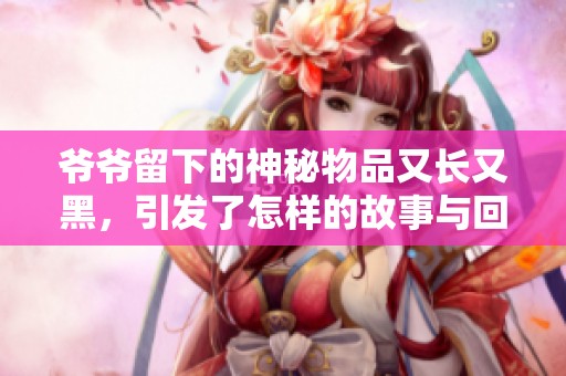 爷爷留下的神秘物品又长又黑，引发了怎样的故事与回忆