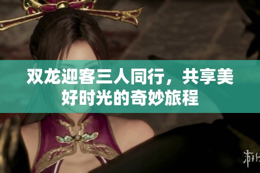 双龙迎客三人同行，共享美好时光的奇妙旅程