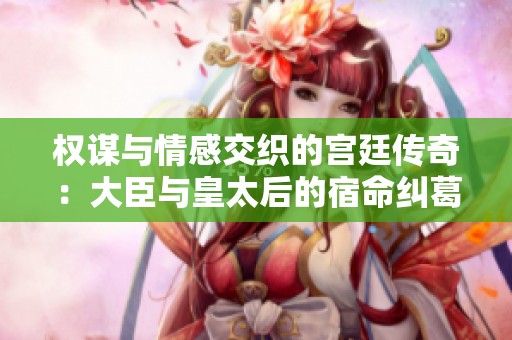 权谋与情感交织的宫廷传奇：大臣与皇太后的宿命纠葛