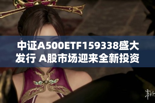 中证A500ETF159338盛大发行 A股市场迎来全新投资机遇