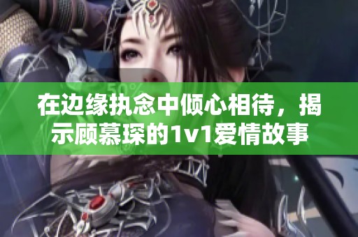 在边缘执念中倾心相待，揭示顾慕琛的1v1爱情故事
