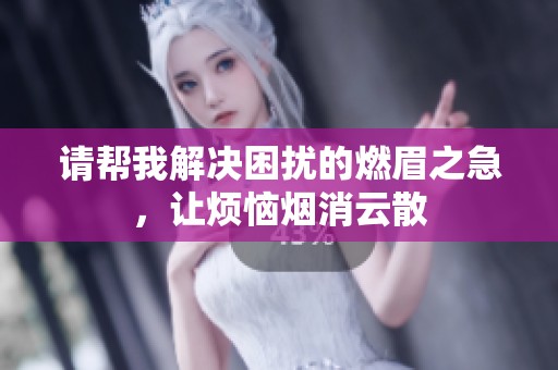 请帮我解决困扰的燃眉之急，让烦恼烟消云散