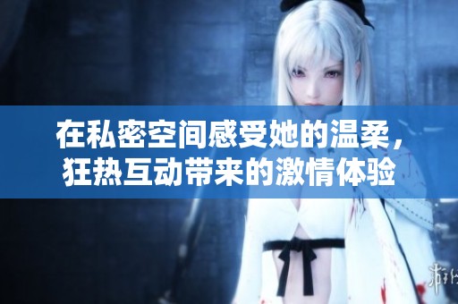 在私密空间感受她的温柔，狂热互动带来的激情体验